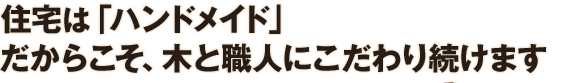 住宅は「ハンドメイド」 だからこそ、木と職人にこだわり続けます