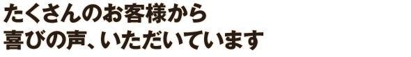 たくさんのお客様から喜びの声、いただいています